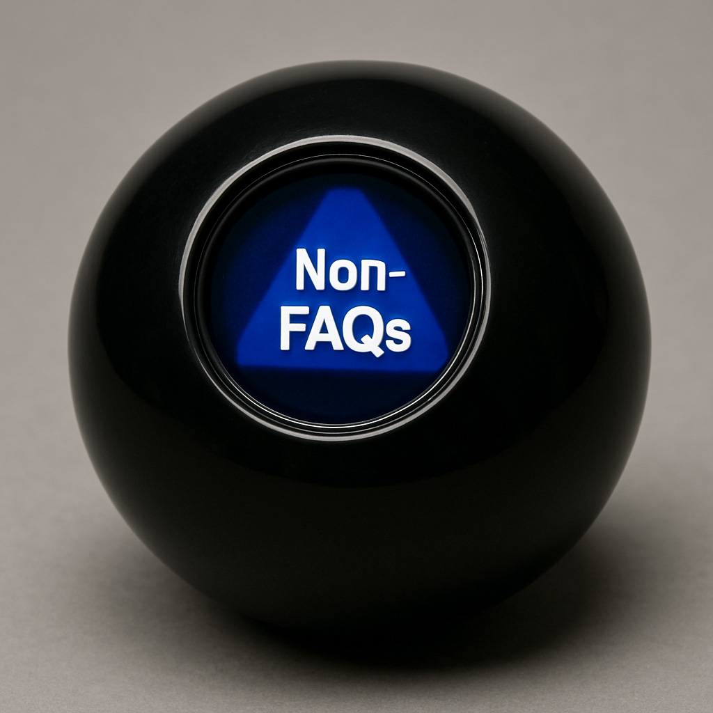 Magic-8-Ball-non-FAQs_1024x1024 A photograph features a Magic 8-Ball, a spherical black toy with a blue triangular window at its center displaying the phrase "Non-FAQs" in white text. The 8-Ball sits on a neutral gray surface, with soft lighting creating subtle reflections on its glossy exterior.